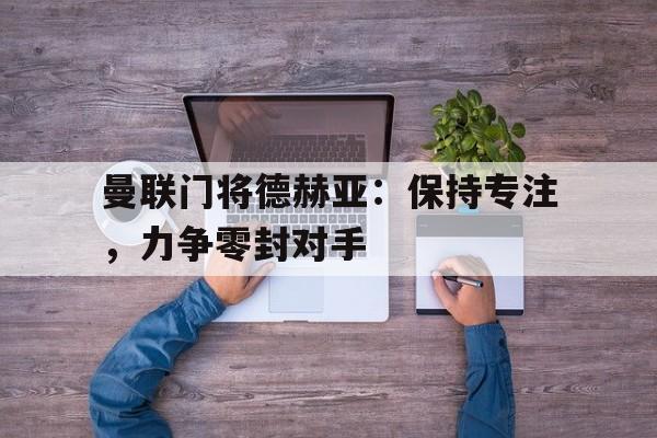 曼联门将德赫亚：保持专注，力争零封对手的简单介绍